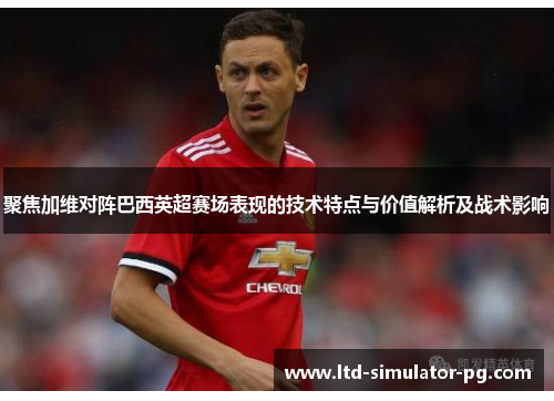 聚焦加维对阵巴西英超赛场表现的技术特点与价值解析及战术影响