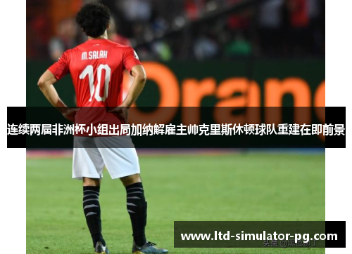 连续两届非洲杯小组出局加纳解雇主帅克里斯休顿球队重建在即前景